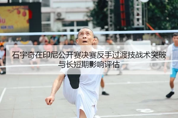 石宇奇在印尼公开赛决赛反手过渡技战术突破与长短期影响评估