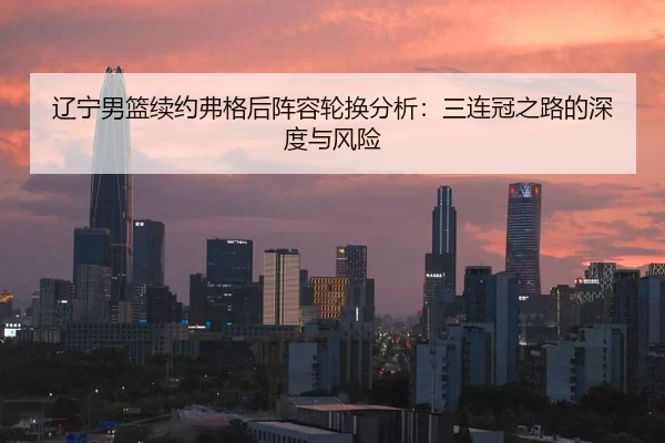 辽宁男篮续约弗格后阵容轮换分析：三连冠之路的深度与风险